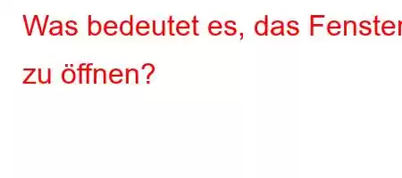 Was bedeutet es, das Fenster zu öffnen?