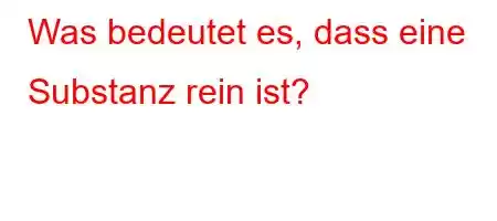 Was bedeutet es, dass eine Substanz rein ist