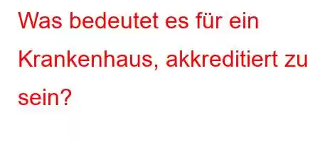 Was bedeutet es für ein Krankenhaus, akkreditiert zu sein?