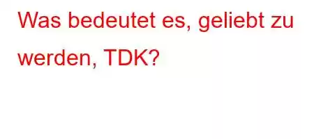 Was bedeutet es, geliebt zu werden, TDK?