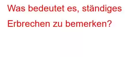 Was bedeutet es, ständiges Erbrechen zu bemerken?