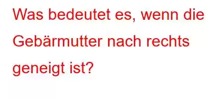 Was bedeutet es, wenn die Gebärmutter nach rechts geneigt ist