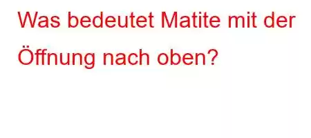 Was bedeutet Matite mit der Öffnung nach oben?