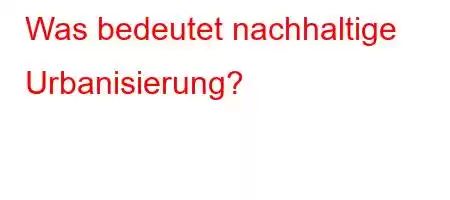 Was bedeutet nachhaltige Urbanisierung