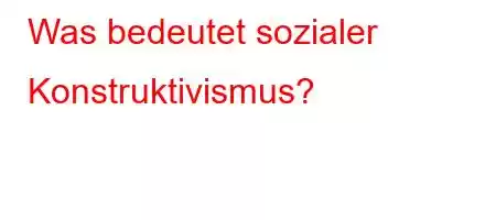 Was bedeutet sozialer Konstruktivismus