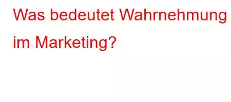 Was bedeutet Wahrnehmung im Marketing?