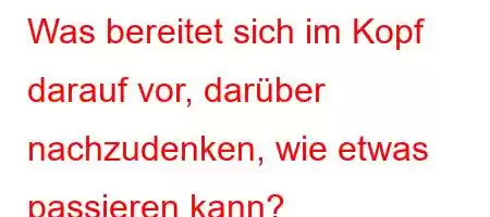 Was bereitet sich im Kopf darauf vor, darüber nachzudenken, wie etwas passieren kann?