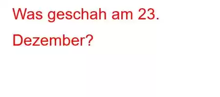 Was geschah am 23. Dezember?