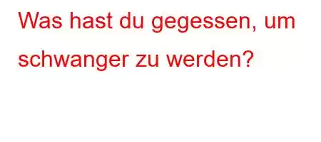 Was hast du gegessen, um schwanger zu werden