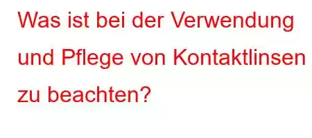 Was ist bei der Verwendung und Pflege von Kontaktlinsen zu beachten?