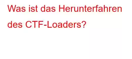 Was ist das Herunterfahren des CTF-Loaders?