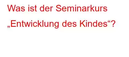 Was ist der Seminarkurs „Entwicklung des Kindep'