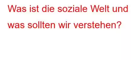 Was ist die soziale Welt und was sollten wir verstehen?