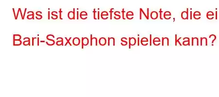 Was ist die tiefste Note, die ein Bari-Saxophon spielen kann?