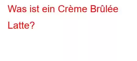 Was ist ein Crème Brûlée Latte?