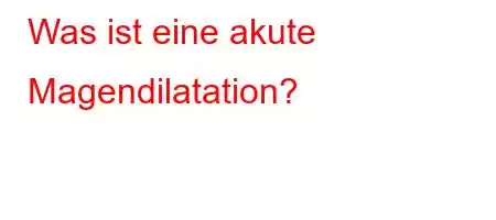 Was ist eine akute Magendilatation?