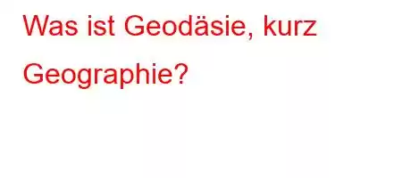 Was ist Geodäsie, kurz Geographie?