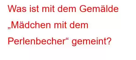 Was ist mit dem Gemälde „Mädchen mit dem Perlenbecher“ gemeint