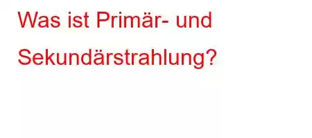 Was ist Primär- und Sekundärstrahlung?