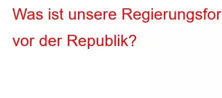 Was ist unsere Regierungsform vor der Republik?