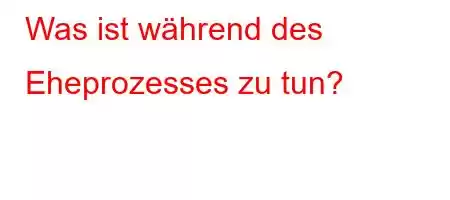 Was ist während des Eheprozesses zu tun?