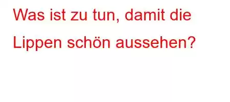 Was ist zu tun, damit die Lippen schön aussehen?