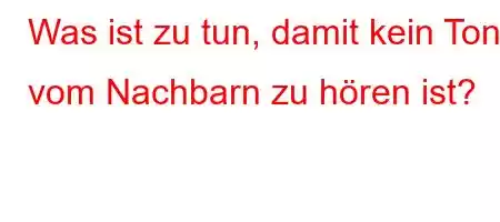 Was ist zu tun, damit kein Ton vom Nachbarn zu hören ist?