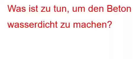 Was ist zu tun, um den Beton wasserdicht zu machen