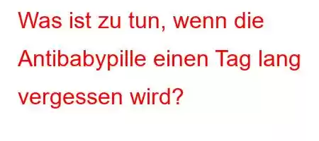 Was ist zu tun, wenn die Antibabypille einen Tag lang vergessen wird