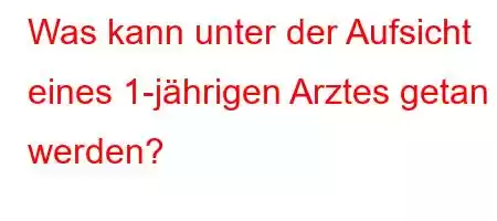 Was kann unter der Aufsicht eines 1-jährigen Arztes getan werden