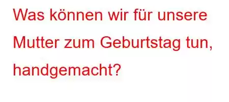 Was können wir für unsere Mutter zum Geburtstag tun, handgemacht?