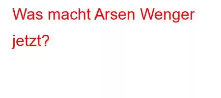 Was macht Arsen Wenger jetzt?