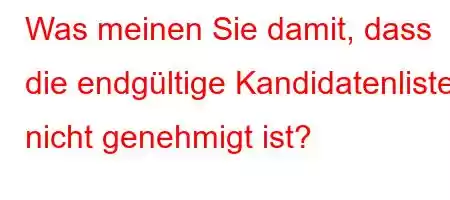 Was meinen Sie damit, dass die endgültige Kandidatenliste nicht genehmigt ist?