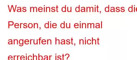 Was meinst du damit, dass die Person, die du einmal angerufen hast, nicht erreichbar ist?