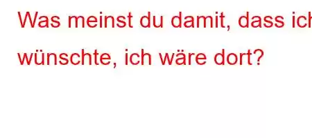 Was meinst du damit, dass ich wünschte, ich wäre dort?