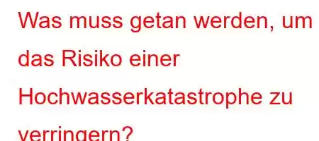 Was muss getan werden, um das Risiko einer Hochwasserkatastrophe zu verringern?