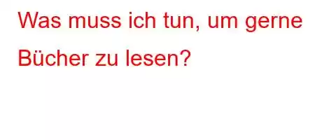 Was muss ich tun, um gerne Bücher zu lesen?