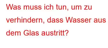 Was muss ich tun, um zu verhindern, dass Wasser aus dem Glas austritt?