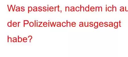 Was passiert, nachdem ich auf der Polizeiwache ausgesagt habe?