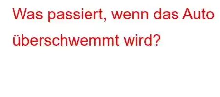 Was passiert, wenn das Auto überschwemmt wird?