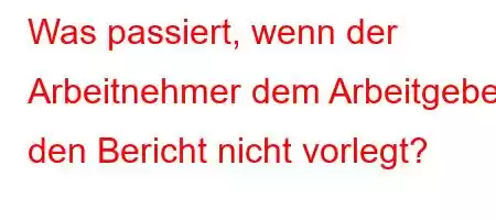 Was passiert, wenn der Arbeitnehmer dem Arbeitgeber den Bericht nicht vorlegt