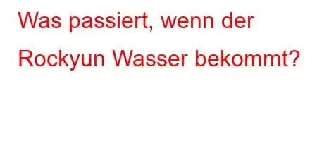 Was passiert, wenn der Rockyun Wasser bekommt?