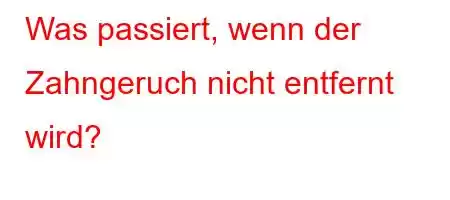 Was passiert, wenn der Zahngeruch nicht entfernt wird