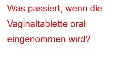 Was passiert, wenn die Vaginaltablette oral eingenommen wird?