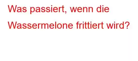 Was passiert, wenn die Wassermelone frittiert wird