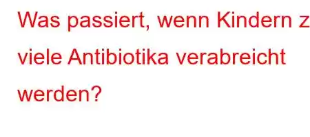 Was passiert, wenn Kindern zu viele Antibiotika verabreicht werden?