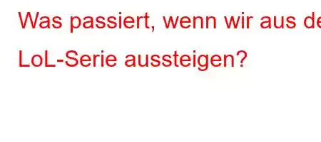 Was passiert, wenn wir aus der LoL-Serie aussteigen?