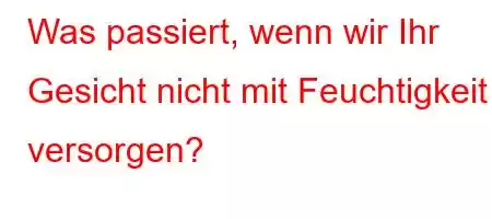 Was passiert, wenn wir Ihr Gesicht nicht mit Feuchtigkeit versorgen?