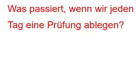 Was passiert, wenn wir jeden Tag eine Prüfung ablegen?