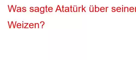 Was sagte Atatürk über seinen Weizen